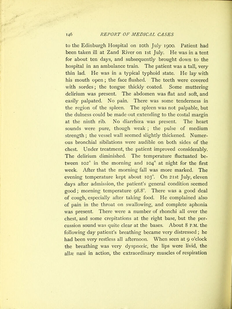 to the Edinburgh Hospital on lOth July 1900. Patient had been taken ill at Zand River on ist July. He was in a tent for about ten days, and subsequently brought down to the hospital in an ambulance train. The patient was a tall, very thin lad. He was in a typical typhoid state. He lay with his mouth open ; the face flushed. The teeth were covered with sordes; the tongue thickly coated. Some muttering delirium was present. The abdomen was flat and soft, and easily palpated. No pain. There was some tenderness in the region of the spleen. The spleen was not palpable, but the dulness could be made out extending to the costal margin at the ninth rib. No diarrhoea was present. The heart sounds were pure, though weak ; the pulse of medium strength ; the vessel wall seemed slightly thickened. Numer- ous bronchial sibilations were audible on both sides of the chest. Under treatment, the patient improved considerably. The delirium diminished. The temperature fluctuated be- tween 102° in the morning and 104° at night for the first week. After that the morning fall was more marked. The evening temperature kept about 103°. On 21st July, eleven days after admission, the patient's general condition seemed good; morning temperature 98.8°. There was a good deal of cough, especially after taking food. He complained also of pain in the throat on swallowing, and complete aphonia was present. There were a number of rhonchi all over the chest, and some crepitations at the right base, but the per- cussion sound was quite clear at the bases. About 8 P.M. the following day patient's breathing became very distressed ; he had been very restless all afternoon. When seen at 9 o'clock the breathing was very dyspnoeic, the lips were livid, the allae nasi in action, the extraordinary muscles of respiration