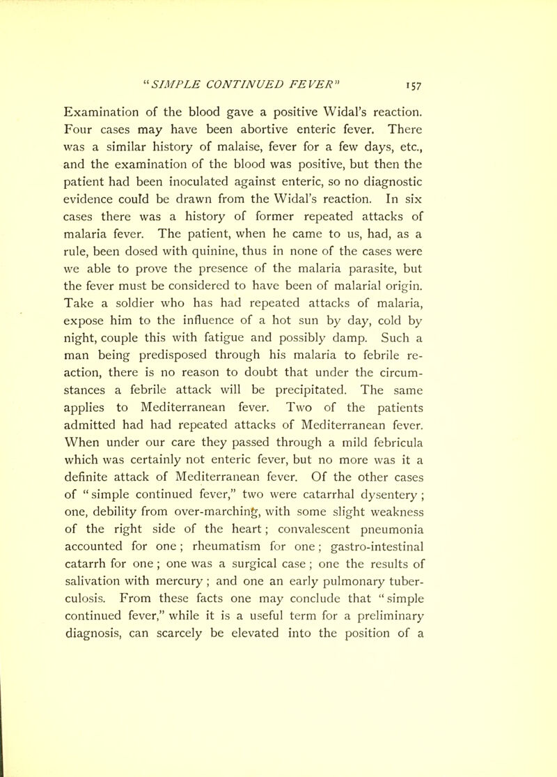 Examination of the blood gave a positive Widal's reaction. Four cases may have been abortive enteric fever. There was a similar history of malaise, fever for a few days, etc., and the examination of the blood was positive, but then the patient had been inoculated against enteric, so no diagnostic evidence could be drawn from the Widal's reaction. In six cases there was a history of former repeated attacks of malaria fever. The patient, when he came to us, had, as a rule, been dosed with quinine, thus in none of the cases were we able to prove the presence of the malaria parasite, but the fever must be considered to have been of malarial origin. Take a soldier who has had repeated attacks of malaria, expose him to the influence of a hot sun by day, cold by night, couple this with fatigue and possibly damp. Such a man being predisposed through his malaria to febrile re- action, there is no reason to doubt that under the circum- stances a febrile attack will be precipitated. The same applies to Mediterranean fever. Two of the patients admitted had had repeated attacks of Mediterranean fever. When under our care they passed through a mild febricula which was certainly not enteric fever, but no more was it a definite attack of Mediterranean fever. Of the other cases of  simple continued fever, two were catarrhal dysentery ; one, debility from over-marching, with some slight weakness of the right side of the heart; convalescent pneumonia accounted for one; rheumatism for one; gastro-intestinal catarrh for one; one was a surgical case ; one the results of salivation with mercury ; and one an early pulmonary tuber- culosis. From these facts one may conclude that  simple continued fever, while it is a useful term for a preliminary diagnosis, can scarcely be elevated into the position of a