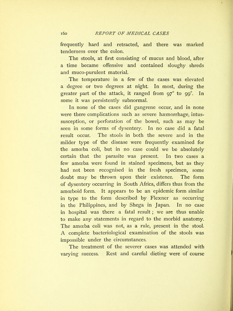 frequently hard and retracted, and there was marked tenderness over the colon. The stools, at first consisting of mucus and blood, after a time became offensive and contained sloughy shreds and muco-purulent material. The temperature in a few of the cases was elevated a degree or two degrees at night. In most, during the greater part of the attack, it ranged from 97° to 99°. In some it was persistently subnormal. In none of the cases did gangrene occur, and in none were there complications such as severe haemorrhage, intus- susception, or perforation of the bowel, such as may be seen in some forms of dysentery. In no case did a fatal result occur. The stools in both the severe and in the milder type of the disease were frequently examined for the amoeba coli, but in no case could we be absolutely certain that the parasite was present. In two cases a few amoeba were found in stained specimens, but as they had not been recognised in the fresh specimen, some doubt may be thrown upon their existence. The form of dysentery occurring in South Africa, differs thus from the amoeboid form. It appears to be an epidemic form similar in type to the form described by Flexner as occurring in the Philippines, and by Shega in Japan. In no case in hospital was there a fatal result ; we are thus unable to make any statements in regard to the morbid anatomy. The amoeba coli was not, as a rule, present in the stool. A complete bacteriological examination of the stools was impossible under the circumstances. The treatment of the severer cases was attended with varying success. Rest and careful dieting were of course