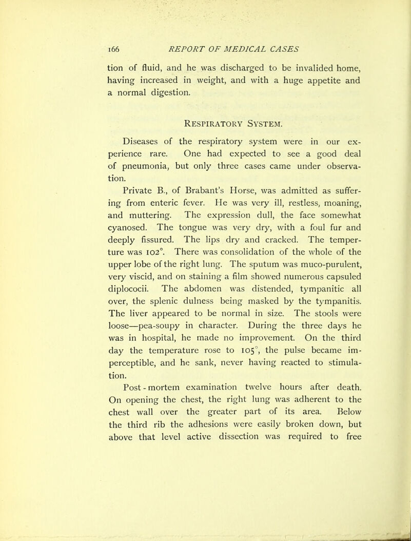 tion of fluid, and he was discharged to be invalided home, having increased in weight, and with a huge appetite and a normal digestion. Respiratory System. Diseases of the respiratory system were in our ex- perience rare. One had expected to see a good deal of pneumonia, but only three cases came under observa- tion. Private B., of Brabant's Horse, was admitted as suffer- ing from enteric fever. He was very ill, restless, moaning, and muttering. The expression dull, the face somewhat cyanosed. The tongue was very dry, with a foul fur and deeply fissured. The Hps dry and cracked. The temper- ture was 102°. There was consolidation of the whole of the upper lobe of the right lung. The sputum was muco-purulent, very viscid, and on staining a film showed numerous capsuled diplococii. The abdomen was distended, tympanitic all over, the splenic dulness being masked by the tympanitis. The liver appeared to be normal in size. The stools were loose—pea-soupy in character. During the three days he was in hospital, he made no improvement. On the third day the temperature rose to 105°, the pulse became im- perceptible, and he sank, never having reacted to stimula- tion. Post - mortem examination twelve hours after death. On opening the chest, the right lung was adherent to the chest wall over the greater part of its area. Below the third rib the adhesions were easily broken down, but above that level active dissection was required to free
