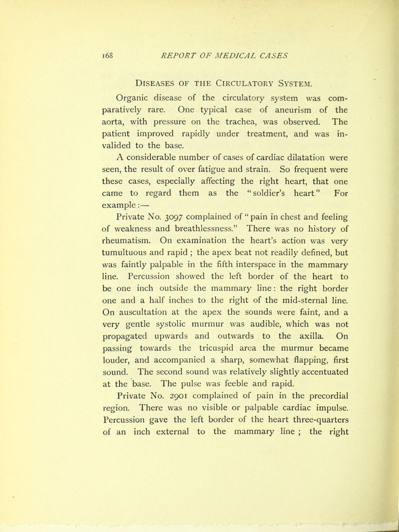Diseases of the Circulatory System. Organic disease of the circulatory system was com- paratively rare. One typical case of aneurism of the aorta, with pressure on the trachea, was observed. The patient improved rapidly under treatment, and was in- valided to the base. A considerable number of cases of cardiac dilatation were seen, the result of over fatigue and strain. So frequent were these cases, especially affecting the right heart, that one came to regard them as the soldier's heart. For example:— Private No. 3097 complained of  pain in chest and feeling of weakness and breathlessness. There was no history of rheumatism. On examination the heart's action was very tumultuous and rapid ; the apex beat not readily defined, but was faintly palpable in the fifth interspace in the mammary line. Percussion showed the left border of the heart to be one inch outside the mammary line: the right border one and a half inches to the right of the mid-sternal line. On auscultation at the apex the sounds were faint, and a very gentle systolic murmur was audible, which was not propagated upwards and outwards to the axilla. On passing towards the tricuspid area the murmur became louder, and accompanied a sharp, somewhat flapping, first sound. The second sound was relatively slightly accentuated at the base. The pulse was feeble and rapid. Private No. 2901 complained of pain in the precordial region. There was no visible or palpable cardiac impulse. Percussion gave the left border of the heart three-quarters of an inch external to the mammary line ; the right
