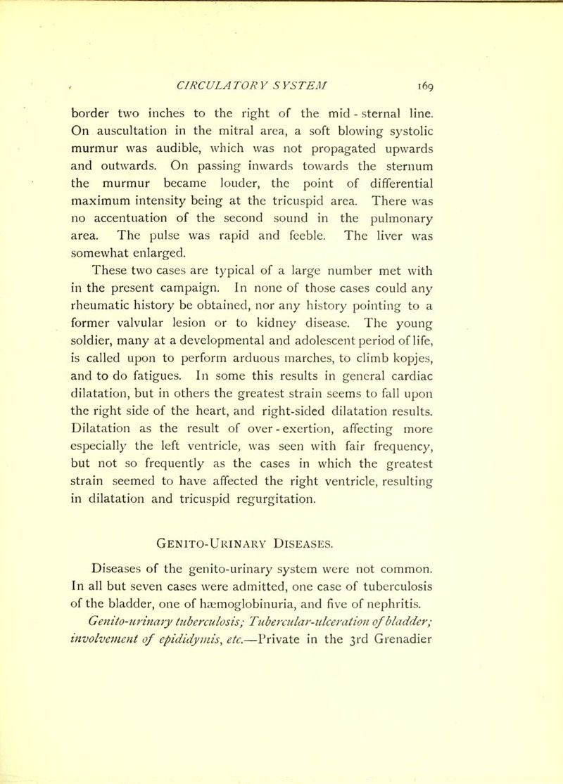 border two inches to the right of the mid - sternal line. On auscultation in the mitral area, a soft blowing systolic murmur was audible, which was not propagated upwards and outwards. On passing inwards towards the sternum the murmur became louder, the point of differential maximum intensity being at the tricuspid area. There was no accentuation of the second sound in the pulmonary area. The pulse was rapid and feeble. The liver was somewhat enlarged. These two cases are typical of a large number met with in the present campaign. In none of those cases could any rheumatic history be obtained, nor any history pointing to a former valvular lesion or to kidney disease. The young soldier, many at a developmental and adolescent period of life, is called upon to perform arduous marches, to climb kopjes, and to do fatigues. In some this results in general cardiac dilatation, but in others the greatest strain seems to fall upon the right side of the heart, and right-sided dilatation results. Dilatation as the result of over - exertion, affecting more especially the left ventricle, was seen with fair frequency, but not so frequently as the cases in which the greatest strain seemed to have affected the right ventricle, resulting in dilatation and tricuspid regurgitation. Genito-Urinary Diseases. Diseases of the genito-urinary system were not common. In all but seven cases were admitted, one case of tuberculosis of the bladder, one of haemoglobinuria, and five of nephritis. Genito-urinary tuberculosis; Tubercular-ulceration of bladder; involvement of epididymis, etc.—Private in the 3rd Grenadier