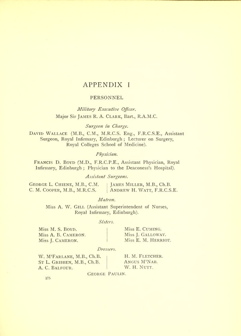 PERSONNEL Military Executive Officer. Major Sir James R. A. CLARK, Bart., R.A.M.C. Surgeon in Charge. David Wallace (M.B., CM., M.R.C.S. Eng., F.R.C.S.E., Assistant Surgeon, Royal Infirmary, Edinburgh ; Lecturer on Surgery, Royal Colleges School of Medicine). Physician. Francis D. Boyd (M.D., F.R.C.P.E., Assistant Physician, Royal Infirmary, Edinburgh ; Physician to the Deaconess's Hospital). Assistant Surgeons. George L. Chiene, M.B., CM. i James Miller, M.B., Ch.B. C. M. Cooper, M.B., M.R.C.S. \ Andrew H. Watt, F.R.C.S.E. Matron. Miss A. W. Gill (Assistant Superintendent of Nurses, Royal Infirmary, Edinburgh). Sisters. Miss M. S. Boyd. Miss A. B. Cameron. Miss J. Cameron. Miss E. Cuming. Miss J. Galloway. Miss E. M. Herriot. Dressers. W. M'Farlane, M.B., Ch.B. St L. Grieben, M.B., Ch.B. A. C. Balfour. George Paulin. 175 H. M. Fletcher. Angus M'Nab. W. H. NUTT.