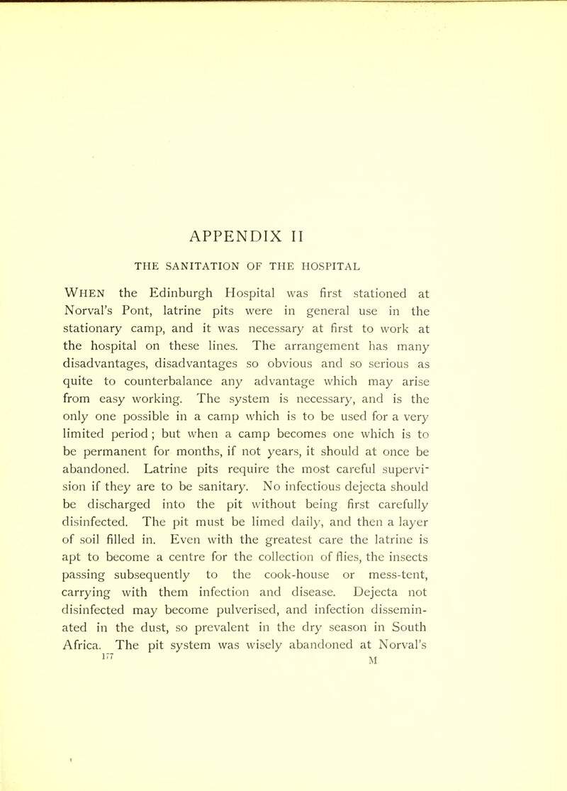 THE SANITATION OF THE HOSPITAL When the Edinburgh Hospital was first stationed at Norval's Pont, latrine pits were in general use in the stationary camp, and it was necessary at first to work at the hospital on these lines. The arrangement has many disadvantages, disadvantages so obvious and so serious as quite to counterbalance any advantage which may arise from easy working. The system is necessary, and is the only one possible in a camp which is to be used for a very limited period ; but when a camp becomes one which is to be permanent for months, if not years, it should at once be abandoned. Latrine pits require the most careful supervi- sion if they are to be sanitary. No infectious dejecta should be discharged into the pit without being first carefully disinfected. The pit must be limed daily, and then a layer of soil filled in. Even with the greatest care the latrine is apt to become a centre for the collection of flies, the insects passing subsequently to the cook-house or mess-tent, carrying with them infection and disease. Dejecta not disinfected may become pulverised, and infection dissemin- ated in the dust, so prevalent in the dry season in South Africa. The pit system was wisely abandoned at Norval's