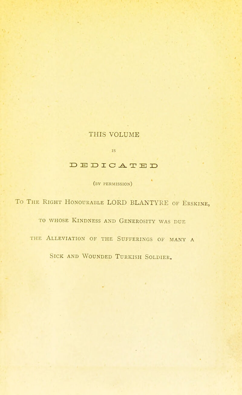 THIS VOLUME is DEDICATED (by permission) To The Right Honourable LORD BLANTYRE of Erskine, to whose Kindness and Generosity was due the Alleviation of the Sufferings of many a Sick and Wounded Turkish Soldier.