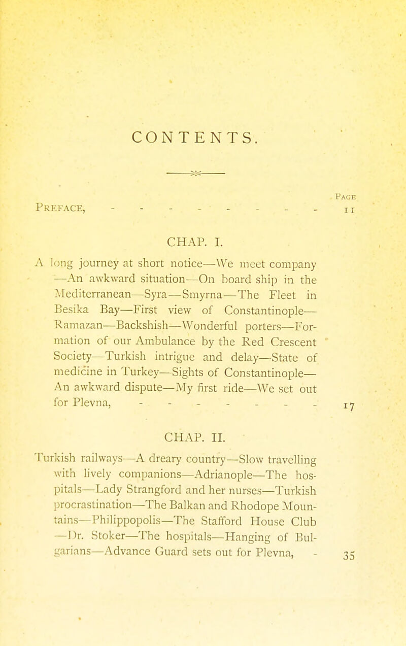 CONTENTS. Preface, - - - -• - - - _ CHAP. I. A long journey at short notice—We meet company —An awkward situation—On board ship in the Mediterranean—Syra—Smyrna—The Fleet in Besika Bay—First view of Constantinople— Ramazan—Backshish—Wonderful porters—For- mation of our Ambulance by the Red Crescent Society—Turkish intrigue and delay—State of medicine in Turkey—Sights of Constantinople— An awkward dispute—My first ride—We set out for Plevna, CHAP. II. Turkish railways—A dreary country—Slow travelling with lively companions—Adrianople—The hos- pitals—Lady Strangford and her nurses—Turkish procrastination—The Balkan and Rhodope Moun- tains—Fhilippopolis—The Stafford House Club —Dr. Stoker—The hospitals—Hanging of Bul- garians—Advance Guard sets out for Plevna,