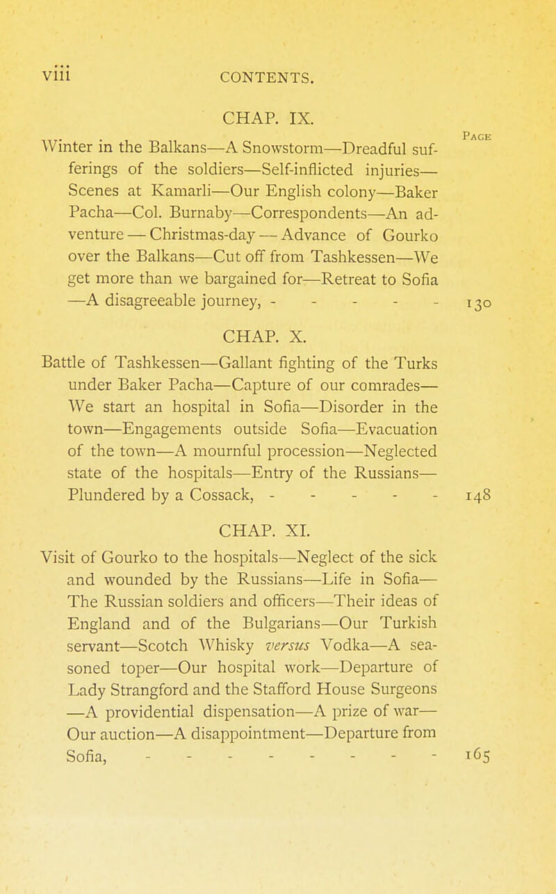 CHAP. IX. Winter in the Balkans—A Snowstorm—Dreadful suf- ferings of the soldiers—Self-inflicted injuries— Scenes at Kamarli—Our English colony—Baker Pacha—Col. Burnaby—Correspondents—An ad- venture— Christmas-day — Advance of Gourko over the Balkans—Cut off from Tashkessen—We get more than we bargained for—Retreat to Sofia —A disagreeable journey, ----- CHAP. X. Battle of Tashkessen—Gallant fighting of the Turks under Baker Pacha—Capture of our comrades— We start an hospital in Sofia—Disorder in the town—Engagements outside Sofia—Evacuation of the town—A mournful procession—Neglected state of the hospitals—Entry of the Russians— Plundered by a Cossack, - - - - - 148 CHAP. XL Visit of Gourko to the hospitals—Neglect of the sick and wounded by the Russians—Life in Sofia— The Russian soldiers and officers—Their ideas of England and of the Bulgarians—Our Turkish servant—Scotch Whisky versus Vodka—A sea- soned toper—Our hospital work—Departure of Lady Strangford and the Stafford House Surgeons —A providential dispensation—A prize of war— Our auction—A disappointment—Departure from Sofia, .... 165 Pack 130