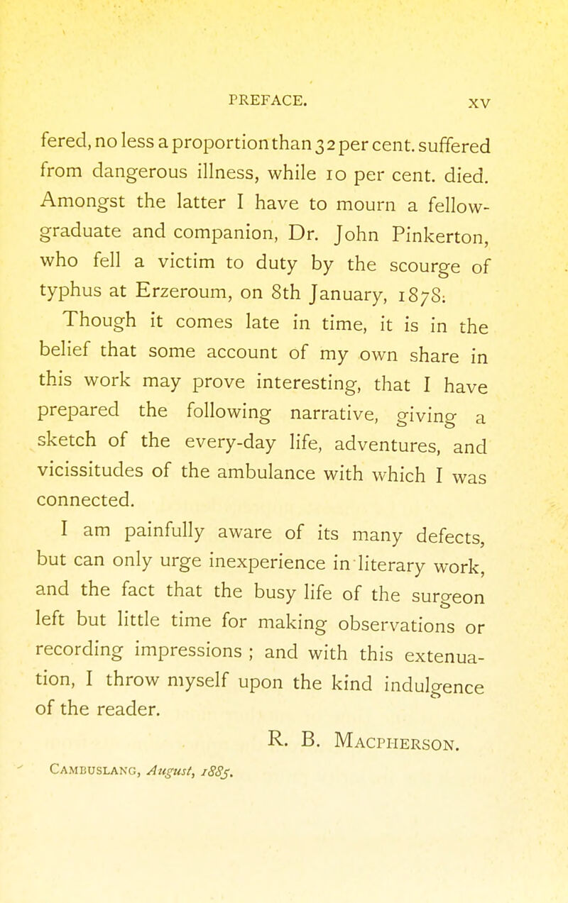 fered, no less a proportion than 3 2 per cent, suffered from dangerous illness, while 10 per cent. died. Amongst the latter I have to mourn a fellow- graduate and companion, Dr. John Pinkerton, who fell a victim to duty by the scourge of typhus at Erzeroum, on 8th January, 1878: Though it comes late in time, it is in the belief that some account of my own share in this work may prove interesting, that I have prepared the following narrative, giving a sketch of the every-day life, adventures, and vicissitudes of the ambulance with which I was connected. I am painfully aware of its many defects, but can only urge inexperience in literary work, and the fact that the busy life of the surgeon left but little time for making observations or recording impressions ; and with this extenua- tion, I throw myself upon the kind indulgence of the reader. R. B. Macpherson. Cambuslang, August, iSSj.