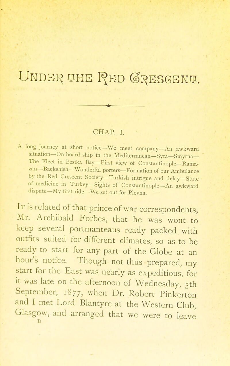 Undei^ the I^ed ©i^esgeot. CHAP. I. A long journey at short notice—We meet company—An awkward situation—On board ship in the Mediterranean—Syra—Smyrna— The Fleet in Besika Bay—First view of Constantinople—Rama- zan—Backshish—Wonderful porters—Formation of our Ambulance by the Red Crescent Society—Turkish intrigue and delay—State of medicine in Turkey—Sights of Constantinople—An awkward dispute—My first ride—We set out for Plevna. It is related of that prince of war correspondents, Mr. Archibald Forbes, that he was wont to keep several portmanteaus ready packed with outfits suited for different climates, so as to be ready to start for any part of the Globe at an hour's notice. Though not thus prepared, my start for the East was nearly as expeditious, for it was late on the afternoon of Wednesday, 5th September, 1S77, when Dr. Robert Pinkerton and I met Lord Blantyre at the Western Club, Glasgow, and arranged that we were to leave