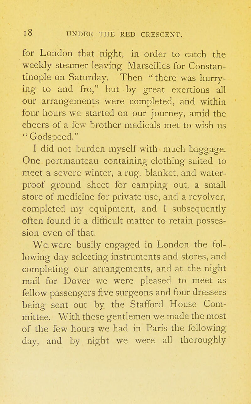 for London that night, in order to catch the weekly steamer leaving Marseilles for Constan- tinople on Saturday. Then there was hurry- ing to and fro, but by great exertions all our arrangements were completed, and within four hours we started on our journey, amid the cheers of a few brother medicals met to wish us  Godspeed. I did not burden myself with much baggage. One portmanteau containing clothing suited to meet a severe winter, a rug, blanket, and water- proof ground sheet for camping out, a small store of medicine for private use, and a revolver, completed my equipment, and I subsequently often found it a difficult matter to retain posses- sion even of that. We. were busily engaged in London the fol- lowing day selecting instruments and stores, and completing our arrangements, and at the night mail for Dover we were pleased to meet as fellow passengers five surgeons and four dressers being sent out by the Stafford House Com- mittee. With these gentlemen we made the most of the few hours we had in Paris the following day, and by night we were all thoroughly