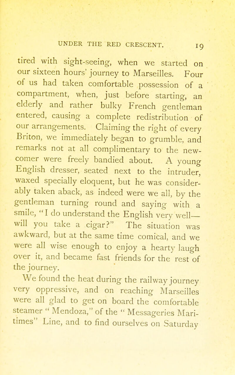 tired with sight-seeing, when we started on our sixteen hours' journey to Marseilles. Four of us had taken comfortable possession of a compartment, when, just before starting, an elderly and rather bulky French gentleman entered, causing a complete redistribution of our arrangements. Claiming the right of every Briton, we immediately began to grumble, and remarks not at all complimentary to the new- comer were freely bandied about. A young English dresser, seated next to the intruder, waxed specially eloquent, but he was consider- ably taken aback, as indeed were we all, by the gentleman turning round and saying with a smile, I do understand the English very well will you take a cigar? The situation was awkward, but at the same time comical, and we were all wise enough to enjoy a hearty laugh over it, and became fast friends for the rest of the journey. We found the heat during the railway journey very oppressive, and on reaching Marseilles were all glad to get on board the comfortable steamer  Mendoza, of the  Messageries Mari- times Line, and to find ourselves on Saturday