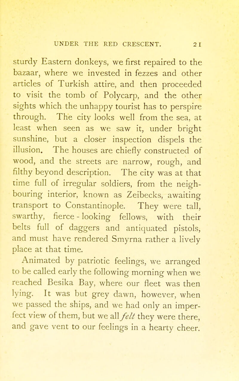 sturdy Eastern donkeys, we first repaired to the bazaar, where we invested in fezzes and other articles of Turkish attire, and then proceeded to visit the tomb of Polycarp, and the other sights which the unhappy tourist has to perspire through. The city looks well from the sea, at least when seen as we saw it, under bright sunshine, but a closer inspection dispels the illusion. The houses are chiefly constructed of wood, and the streets are narrow, rough, and filthy beyond description. The city was at that time full of irregular soldiers, from the neigh- bouring interior, known as Zeibecks, awaiting transport to Constantinople. They were tall, swarthy, fierce - looking fellows, with their belts full of daggers and antiquated pistols, and must have rendered Smyrna rather a lively place at that time. Animated by patriotic feelings, we arranged to be called early the following morning when we reached Besika Bay, where our fleet was then lying. It was but grey dawn, however, when we passed the ships, and we had only an imper- fect view of them, but we all felt they were there, and gave vent to our feelings in a hearty cheer.