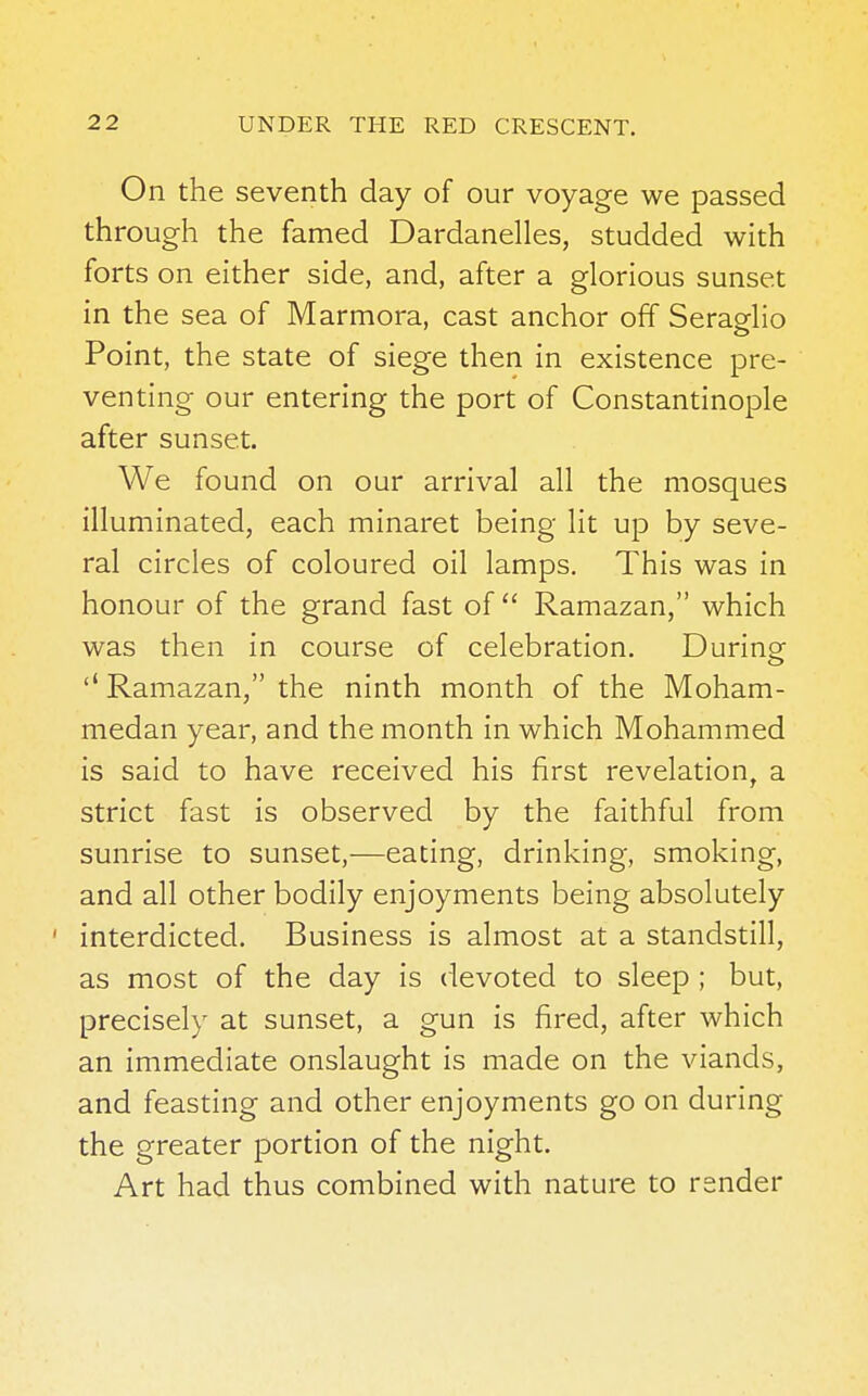 On the seventh day of our voyage we passed through the famed Dardanelles, studded with forts on either side, and, after a glorious sunset in the sea of Marmora, cast anchor off Seraglio Point, the state of siege then in existence pre- venting our entering the port of Constantinople after sunset. We found on our arrival all the mosques illuminated, each minaret being lit up by seve- ral circles of coloured oil lamps. This was in honour of the grand fast of  Ramazan, which was then in course of celebration. Dunne ''Ramazan, the ninth month of the Moham- medan year, and the month in which Mohammed is said to have received his first revelation, a strict fast is observed by the faithful from sunrise to sunset,—eating, drinking, smoking, and all other bodily enjoyments being absolutely interdicted. Business is almost at a standstill, as most of the day is devoted to sleep ; but, precisely at sunset, a gun is fired, after which an immediate onslaught is made on the viands, and feasting and other enjoyments go on during the greater portion of the night. Art had thus combined with nature to render