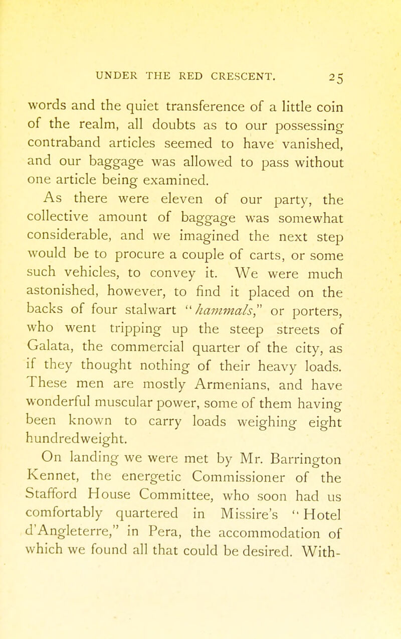 words and the quiet transference of a little coin of the realm, all doubts as to our possessing contraband articles seemed to have vanished, and our baggage was allowed to pass without one article being examined. As there were eleven of our party, the collective amount of baggage was somewhat considerable, and we imagined the next step would be to procure a couple of carts, or some such vehicles, to convey it. We were much astonished, however, to find it placed on the backs of four stalwart  kammals  or porters, who went tripping up the steep streets of Galata, the commercial quarter of the city, as if they thought nothing of their heavy loads. These men are mostly Armenians, and have wonderful muscular power, some of them having been known to carry loads weighing eight hundredweight. On landing we were met by Mr. Barrington Kennet, the energetic Commissioner of the Stafford H ouse Committee, who soon had us comfortably quartered in Missire's  Hotel d'Angleterre, in Pera, the accommodation of which we found all that could be desired. With-