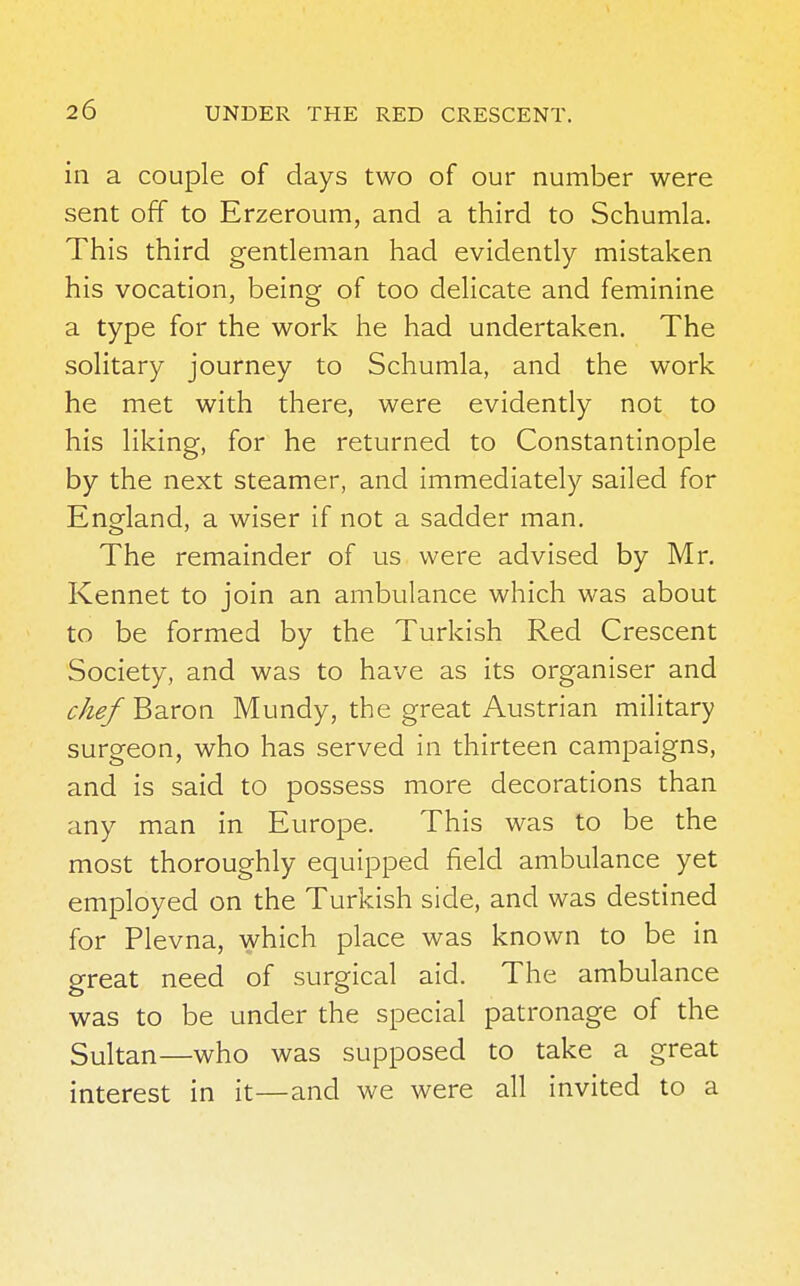 in a couple of days two of our number were sent off to Erzeroum, and a third to Schumla. This third gentleman had evidently mistaken his vocation, being of too delicate and feminine a type for the work he had undertaken. The solitary journey to Schumla, and the work he met with there, were evidently not to his liking, for he returned to Constantinople by the next steamer, and immediately sailed for England, a wiser if not a sadder man. The remainder of us were advised by Mr. Kennet to join an ambulance which was about to be formed by the Turkish Red Crescent Society, and was to have as its organiser and c/ief Baron Mundy, the great Austrian military surgeon, who has served in thirteen campaigns, and is said to possess more decorations than any man in Europe. This was to be the most thoroughly equipped field ambulance yet employed on the Turkish side, and was destined for Plevna, which place was known to be in great need of surgical aid. The ambulance was to be under the special patronage of the Sultan—who was supposed to take a great interest in it—and we were all invited to a