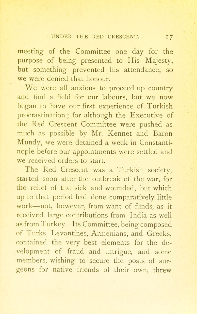 meeting of the Committee one day for the purpose of being presented to His Majesty, but something prevented his attendance, so we were denied that honour. We were all anxious to proceed up country and find a field for our labours, but we now began to have our first experience of Turkish procrastination ; for although the Executive of the Red Crescent Committee were pushed as much as possible by Mr. Kennet and Baron Mundy, we were detained a week in Constanti- nople before our appointments were settled and we received orders to start. The Red Crescent was a Turkish society, started soon after the outbreak of the war, for the relief of the sick and wounded, but which up to that period had done comparatively little work—not, however, from want of funds, as it received large contributions from India as well as from Turkey. Its Committee, being composed of Turks, Levantines, Armenians, and Greeks, contained the very best elements for the de- velopment of fraud and intrigue, and some members, wishing to secure the posts of sur- geons for native friends of their own, threw