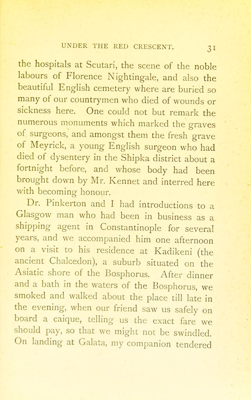 the hospitals at Scutari, the scene of the noble labours of Florence Nightingale, and also the beautiful English cemetery where are buried so many of our countrymen who died of wounds or sickness here. One could not but remark the numerous monuments which marked the graves of surgeons, and amongst them the fresh grave of Meyrick, a young English surgeon who had died of dysentery in the Shipka district about a fortnight before, and whose body had been brought down by Mr. Kennet and interred here with becoming honour. Dr. Pinkerton and I had introductions to a Glasgow man who had been in business as a shipping agent in Constantinople for several years, and we accompanied him one afternoon on a visit to his residence at Kadikeni (the ancient Chalcedon), a suburb situated on the Asiatic shore of the Bosphorus. After dinner and a bath in the waters of the Bosphorus, we smoked and walked about the place till late in the evening, when our friend saw us safely on board a caique, telling us the exact fare we should pay, so that we might not be swindled. On landing at Galata, my companion tendered