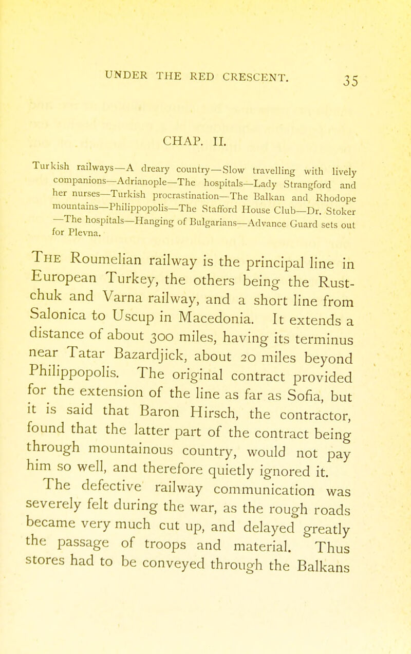 CHAP. II. Turkish railways—A dreary country—Slow travelling with lively companions—Adrianople—The hospitals—Lady Strangford and her nurses—Turkish procrastination—The Balkan and Rhodope mountains-Philippopolis—The Stafford House Club—Dr. Stoker —The hospitals—Hanging of Bulgarians—Advance Guard sets out for Plevna. The Roumelian railway is the principal line in European Turkey, the others being the Rust- chuk and Varna railway, and a short line from Salonica to Uscup in Macedonia. It extends a distance of about 300 miles, having its terminus near Tatar Bazardjick, about 20 miles beyond Philippopolis. The original contract provided for the extension of the line as far as Sofia, but it is said that Baron Hirsch, the contractor, found that the latter part of the contract being through mountainous country, would not pay him so well, and therefore quietly ignored it. The defective railway communication was severely felt during the war, as the rough roads became very much cut up, and delayed greatly the passage of troops and material. Thus stores had to be conveyed through the Balkans