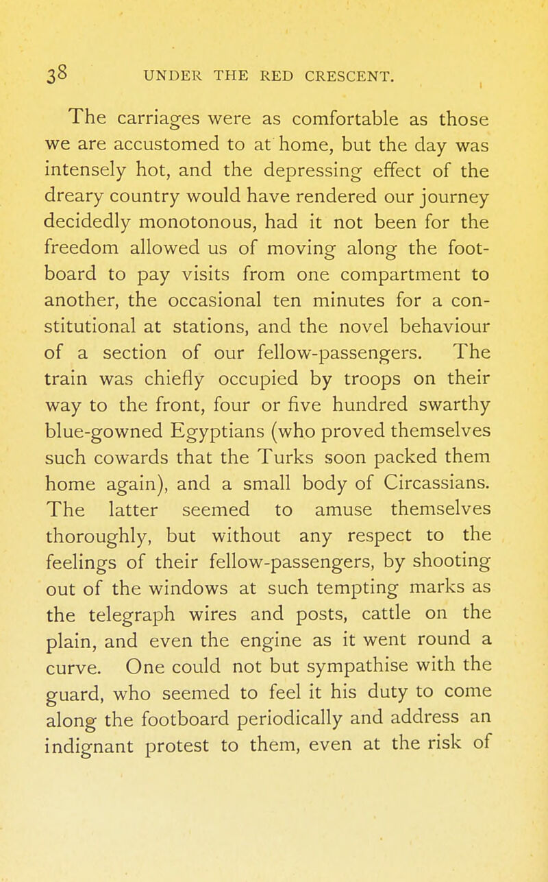 The carriages were as comfortable as those we are accustomed to at home, but the day was intensely hot, and the depressing effect of the dreary country would have rendered our journey decidedly monotonous, had it not been for the freedom allowed us of moving along the foot- board to pay visits from one compartment to another, the occasional ten minutes for a con- stitutional at stations, and the novel behaviour of a section of our fellow-passengers. The train was chiefly occupied by troops on their way to the front, four or five hundred swarthy blue-gowned Egyptians (who proved themselves such cowards that the Turks soon packed them home again), and a small body of Circassians. The latter seemed to amuse themselves thoroughly, but without any respect to the feelings of their fellow-passengers, by shooting out of the windows at such tempting marks as the telegraph wires and posts, cattle on the plain, and even the engine as it went round a curve. One could not but sympathise with the guard, who seemed to feel it his duty to come along the footboard periodically and address an indignant protest to them, even at the risk of