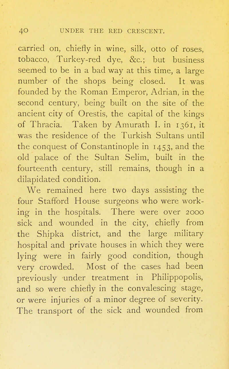 carried on, chiefly in wine, silk, otto of roses, tobacco, Turkey-red dye, &c; but business seemed to be in a bad way at this time, a large number of the shops being closed. It was founded by the Roman Emperor, Adrian, in the second century, being built on the site of the ancient city of Orestis, the capital of the kings of Thracia. Taken by Amurath I. in 1361, it was the residence of the Turkish Sultans until the conquest of Constantinople in 1453, and the old palace of the Sultan Selim, built in the fourteenth century, still remains, though in a dilapidated condition. We remained here two days assisting the four Stafford House surgeons who were work- ing in the hospitals. There were over 2000 sick and wounded in the city, chiefly from the Shipka district, and the large military hospital and private houses in which they were lying were in fairly good condition, though very crowded. Most of the cases had been previously under treatment in Philippopolis, and so were chiefly in the convalescing stage, or were injuries of a minor degree of severity. The transport of the sick and wounded from