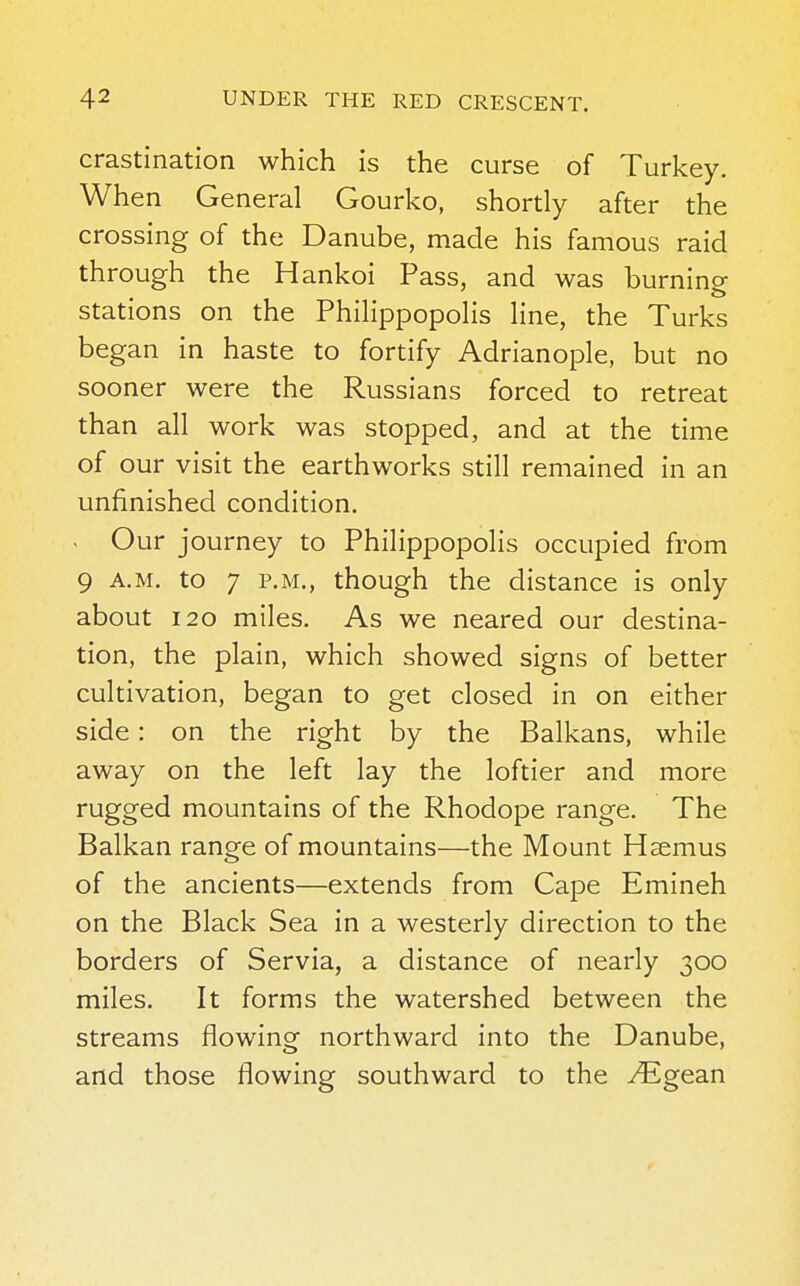 crastination which is the curse of Turkey. When General Gourko, shortly after the crossing of the Danube, made his famous raid through the Hankoi Pass, and was burning stations on the Philippopolis line, the Turks began in haste to fortify Adrianople, but no sooner were the Russians forced to retreat than all work was stopped, and at the time of our visit the earthworks still remained in an unfinished condition. . Our journey to Philippopolis occupied from 9 a.m. to 7 p.m., though the distance is only about 120 miles. As we neared our destina- tion, the plain, which showed signs of better cultivation, began to get closed in on either side: on the right by the Balkans, while away on the left lay the loftier and more rugged mountains of the Rhodope range. The Balkan range of mountains—the Mount Hsemus of the ancients—extends from Cape Emineh on the Black Sea in a westerly direction to the borders of Servia, a distance of nearly 300 miles. It forms the watershed between the streams flowing northward into the Danube, and those flowing southward to the yEgean
