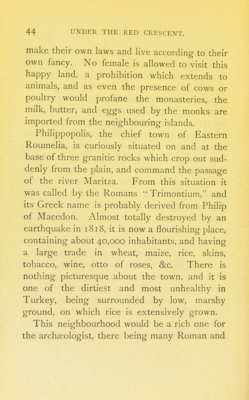 make their own laws and live according to their own fancy. No female is allowed to visit this happy land, a prohibition which extends to animals, and as even the presence of cows or poultry would profane the monasteries, the milk, butter, and eggs used by the monks are imported from the neighbouring islands. Philippopolis, the chief town of Eastern Roumelia, is curiously situated on and at the base of three granitic rocks which crop out sud- denly from the plain, and command the passage of the river Maritza. From this situation it was called by the Romans  Trimontium, and its Greek name is probably derived from Philip of Macedon. Almost totally destroyed by an earthquake in 1818, it is now a flourishing place, containing about 40,000 inhabitants, and having a large trade in wheat, maize, rice, skins, tobacco, wine, otto of roses, &c. There is nothing picturesque about the town, and it is one of the dirtiest and most unhealthy in Turkey, being surrounded by low, marshy ground, on which rice is extensively grown. This neighbourhood would be a rich one for the archaeologist, there being many Roman and