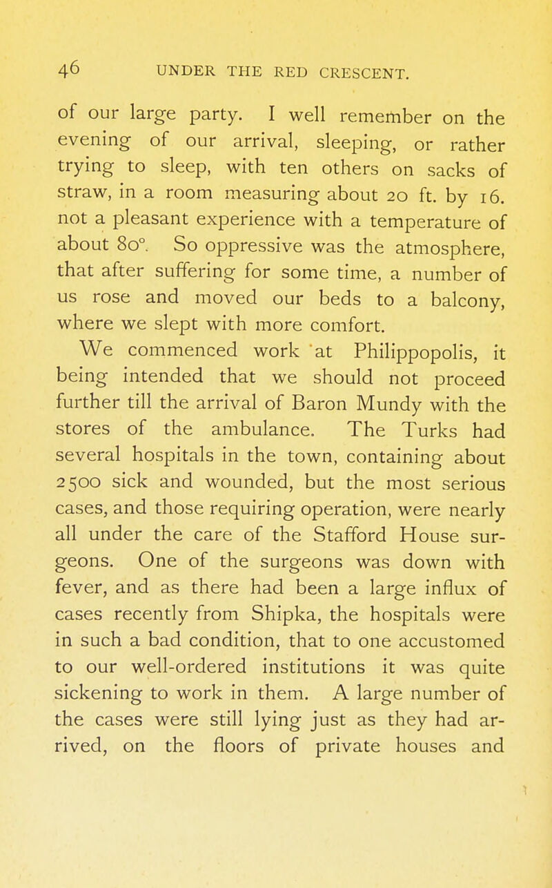 of our large party. I well remember on the evening of our arrival, sleeping, or rather trying to sleep, with ten others on sacks of straw, in a room measuring about 20 ft. by 16. not a pleasant experience with a temperature of about 8o° So oppressive was the atmosphere, that after suffering for some time, a number of us rose and moved our beds to a balcony, where we slept with more comfort. We commenced work at Philippopolis, it being intended that we should not proceed further till the arrival of Baron Mundy with the stores of the ambulance. The Turks had several hospitals in the town, containing about 2500 sick and wounded, but the most serious cases, and those requiring operation, were nearly all under the care of the Stafford House sur- geons. One of the surgeons was down with fever, and as there had been a large influx of cases recently from Shipka, the hospitals were in such a bad condition, that to one accustomed to our well-ordered institutions it was quite sickening to work in them. A large number of the cases were still lying just as they had ar- rived, on the floors of private houses and