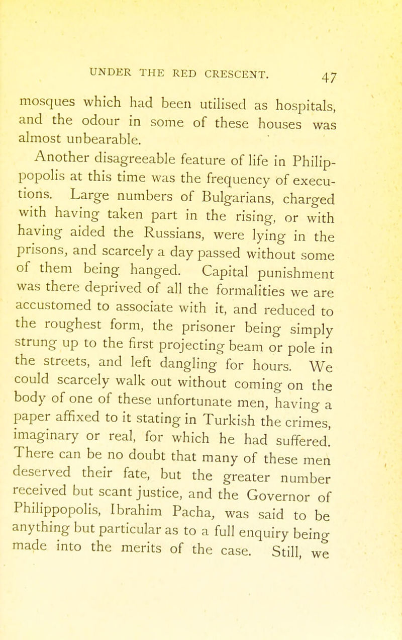 mosques which had been utilised as hospitals, and the odour in some of these houses was almost unbearable. Another disagreeable feature of life in Philip- popolis at this time was the frequency of execu- tions. Large numbers of Bulgarians, charged with having taken part in the rising, or with having aided the Russians, were lying in the prisons, and scarcely a day passed without some of them being hanged. Capital punishment was there deprived of all the formalities we are accustomed to associate with it, and reduced to the roughest form, the prisoner being simply strung up to the first projecting beam or pole in the streets, and left dangling for hours. We could scarcely walk out without coming on the body of one of these unfortunate men, having a paper affixed to it stating in Turkish the crimes, imaginary or real, for which he had suffered.' There can be no doubt that many of these men deserved their fate, but the greater number received but scant justice, and the Governor of Philippopolis, Ibrahim Pacha, was said to be anything but particular as to a full enquiry being made into the merits of the case. Still, we