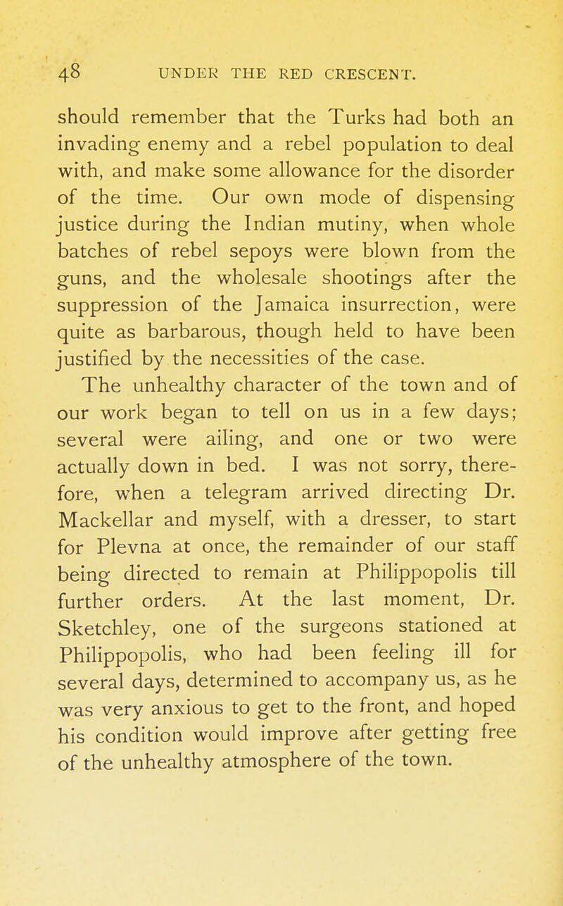 should remember that the Turks had both an invading enemy and a rebel population to deal with, and make some allowance for the disorder of the time. Our own mode of dispensing justice during the Indian mutiny, when whole batches of rebel sepoys were blown from the guns, and the wholesale shootings after the suppression of the Jamaica insurrection, were quite as barbarous, though held to have been justified by the necessities of the case. The unhealthy character of the town and of our work began to tell on us in a few days; several were ailing, and one or two were actually down in bed. I was not sorry, there- fore, when a telegram arrived directing Dr. Mackellar and myself, with a dresser, to start for Plevna at once, the remainder of our staff being directed to remain at Philippopolis till further orders. At the last moment, Dr. Sketchley, one of the surgeons stationed at Philippopolis, who had been feeling ill for several days, determined to accompany us, as he was very anxious to get to the front, and hoped his condition would improve after getting free of the unhealthy atmosphere of the town.