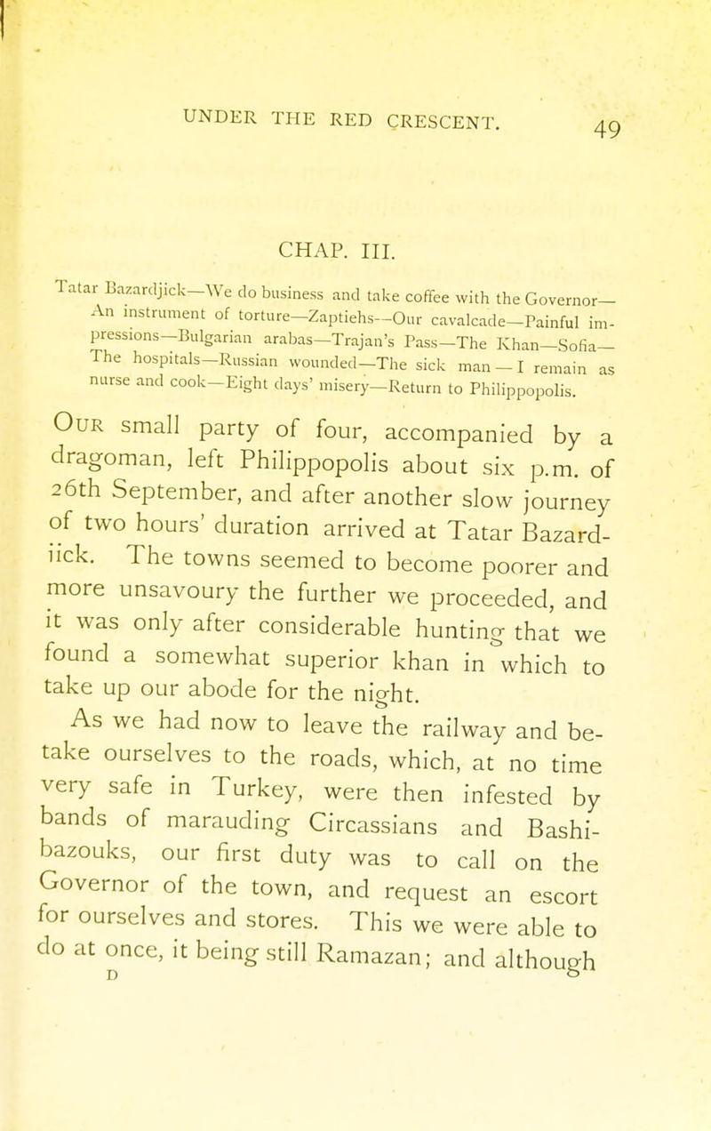 I UNDER THE RED CRESCENT. 49 CHAP. III. Tatar Bazardjick-We do business and take coffee with the Governor- An instrument of torture-Zaptiehs-Our cavalcade-Painful im- pressions-Bulgarian arabas—Trajan's Pass-The Khan—Sofia— The hospitals-Russian wounded—The sick man -1 remain as nurse and cook-Eight days' misery-Return to Philippopolis. Our small party of four, accompanied by a dragoman, left Philippopolis about six p.m. of 26th September, and after another slow journey of two hours' duration arrived at Tatar Bazard- uck. The towns seemed to become poorer and more unsavoury the further we proceeded, and it was only after considerable hunting that we found a somewhat superior khan in which to take up our abode for the night. As we had now to leave the railway and be- take ourselves to the roads, which, at no time very safe in Turkey, were then infested by bands of marauding Circassians and Bashi- bazouks, our first duty was to call on the Governor of the town, and request an escort for ourselves and stores. This we were able to do at once, it being still Ramazan; and although