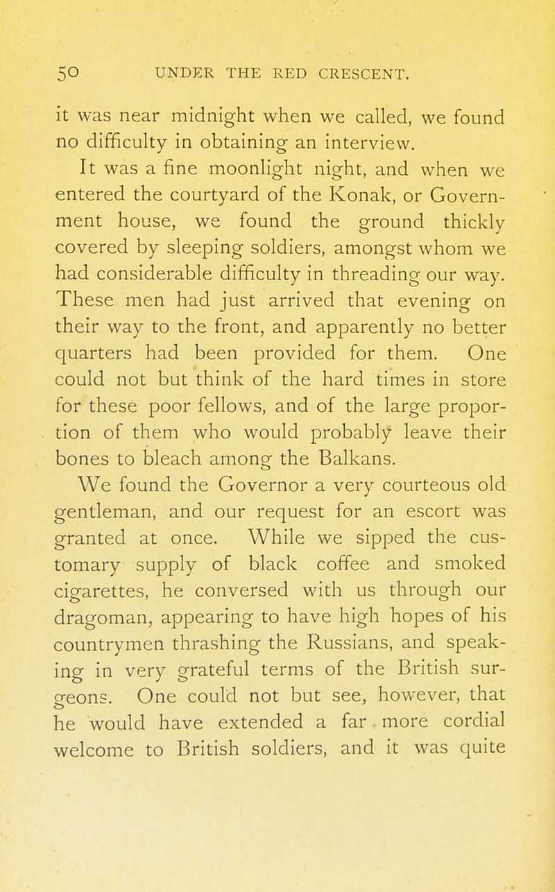 it was near midnight when we called, we found no difficulty in obtaining an interview. It was a fine moonlight night, and when we entered the courtyard of the Konak, or Govern- ment house, we found the ground thickly covered by sleeping soldiers, amongst whom we had considerable difficulty in threading our way. These men had just arrived that evening on their way to the front, and apparently no better quarters had been provided for them. One could not but think of the hard times in store for these poor fellows, and of the large propor- tion of them who would probably leave their bones to bleach among the Balkans. We found the Governor a very courteous old gentleman, and our request for an escort was granted at once. While we sipped the cus- tomary supply of black coffee and smoked cigarettes, he conversed with us through our dragoman, appearing to have high hopes of his countrymen thrashing the Russians, and speak- ing in very grateful terms of the British sur- geons. One could not but see, however, that o he would have extended a far more cordial welcome to British soldiers, and it was quite