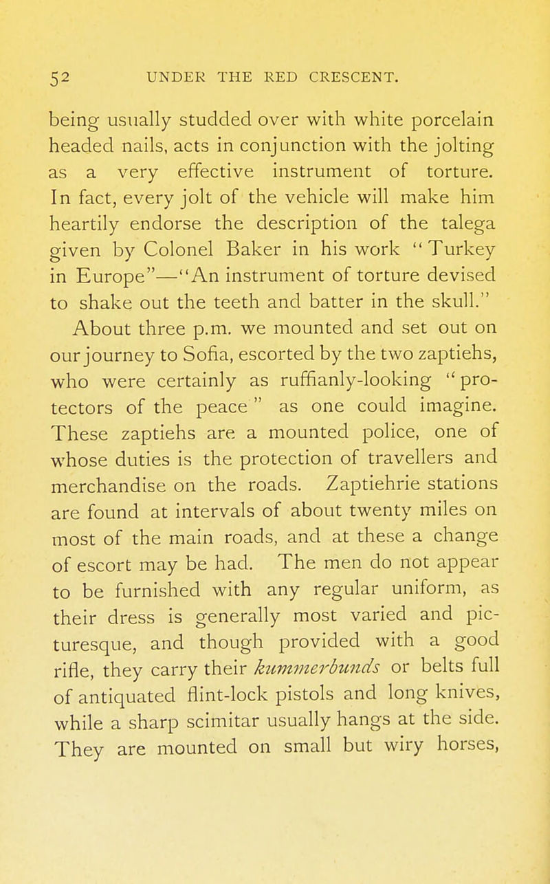 being usually studded over with white porcelain headed nails, acts in conjunction with the jolting as a very effective instrument of torture. In fact, every jolt of the vehicle will make him heartily endorse the description of the talega given by Colonel Baker in his work Turkey in Europe—An instrument of torture devised to shake out the teeth and batter in the skull. About three p.m. we mounted and set out on our journey to Sofia, escorted by the two zaptiehs, who were certainly as ruffianly-looking pro- tectors of the peace  as one could imagine. These zaptiehs are a mounted police, one of whose duties is the protection of travellers and merchandise on the roads. Zaptiehrie stations are found at intervals of about twenty miles on most of the main roads, and at these a change of escort may be had. The men do not appear to be furnished with any regular uniform, as their dress is generally most varied and pic- turesque, and though provided with a good rifle, they carry their kimimerbunds or belts full of antiquated flint-lock pistols and long knives, while a sharp scimitar usually hangs at the side. They are mounted on small but wiry horses,