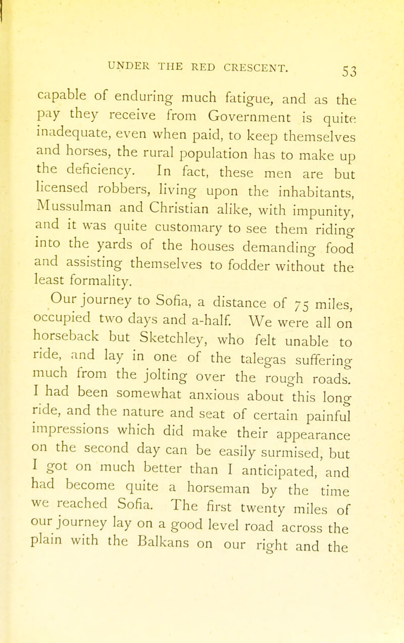 capable of enduring much fatigue, and as the pay they receive from Government is quite inadequate, even when paid, to keep themselves and horses, the rural population has to make up the deficiency. In fact, these men are but licensed robbers, living upon the inhabitants, Mussulman and Christian alike, with impunity, and it was quite customary to see them riding into the yards of the houses demanding food and assisting themselves to fodder without the least formality. Our journey to Sofia, a distance of 75 miles, occupied two days and a-half. We were all on horseback but Sketchley, who felt unable to ride, and lay in one of the talegas suffering much from the jolting over the rough roads! I had been somewhat anxious about this long ride, and the nature and seat of certain painful impressions which did make their appearance on the second day can be easily surmised, but I got on much better than I anticipated,' and had become quite a horseman by the time we reached Sofia. The first twenty miles of our journey lay on a good level road across the plain with the Balkans on our right and the