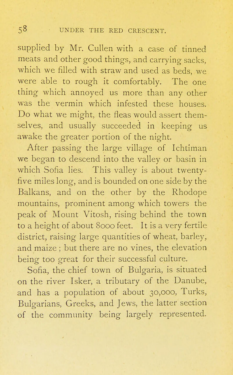 supplied by Mr. Cullen with a case of tinned meats and other good things, and carrying sacks, which we rilled with straw and used as beds, we were able to rough it comfortably. The one thing which annoyed us more than any other was the vermin which infested these houses. Do what we might, the fleas would assert them- selves, and usually succeeded in keeping us awake the greater portion of the night. After passing the large village of Ichtiman we began to descend into the valley or basin in which Sofia lies. This valley is about twenty- five miles long, and is bounded on one side by the Balkans, and on the other by the Rhodope mountains, prominent among which towers the peak of Mount Vitosh, rising behind the town to a height of about 8000 feet. It is a very fertile district, raising large quantities of wheat, barley, and maize ; but there are no vines, the elevation beine too ereat for their successful culture. Sofia, the chief town of Bulgaria, is situated on the river Isker, a tributary of the Danube, and has a population of about 30,000, Turks, Bulgarians, Greeks, and Jews, the latter section of the community being largely represented.