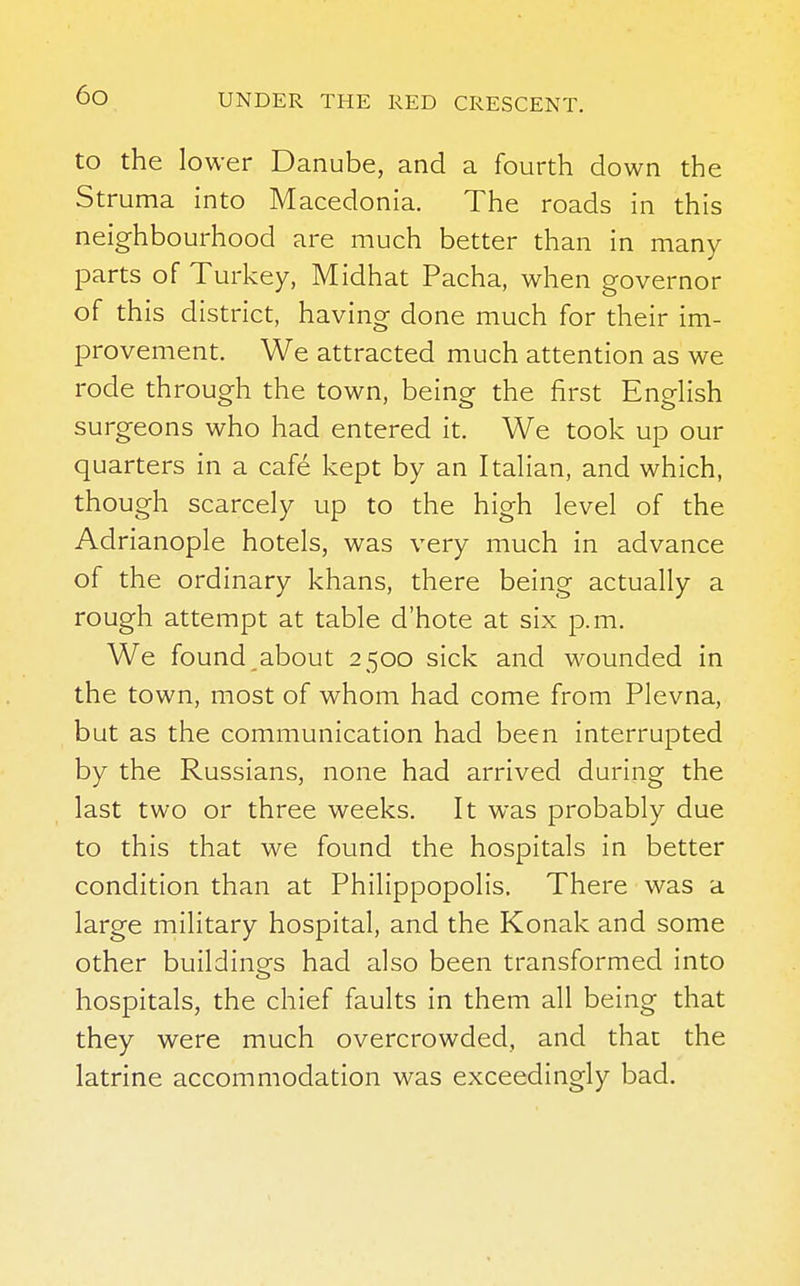 to the lower Danube, and a fourth down the Struma into Macedonia. The roads in this neighbourhood are much better than in many parts of Turkey, Midhat Pacha, when governor of this district, having done much for their im- provement. We attracted much attention as we rode through the town, being the first English surgeons who had entered it. We took up our quarters in a cafe kept by an Italian, and which, though scarcely up to the high level of the Adrianople hotels, was very much in advance of the ordinary khans, there being actually a rough attempt at table d'hote at six p.m. We found about 2500 sick and wounded in the town, most of whom had come from Plevna, but as the communication had been interrupted by the Russians, none had arrived during the last two or three weeks. It was probably due to this that we found the hospitals in better condition than at Philippopolis, There was a large military hospital, and the Konak and some other buildings had also been transformed into hospitals, the chief faults in them all being that they were much overcrowded, and that the latrine accommodation was exceedingly bad.