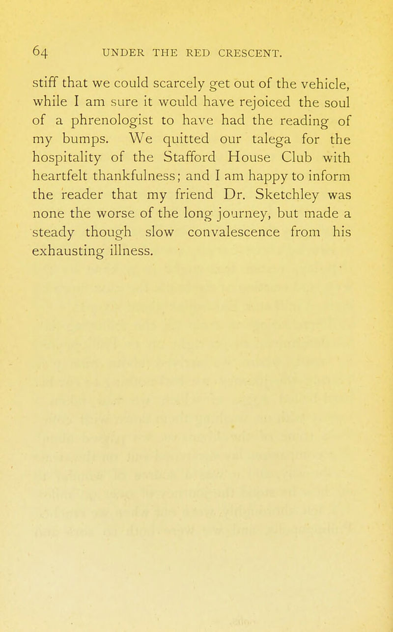 stiff that we could scarcely get out of the vehicle, while I am sure it would have rejoiced the soul of a phrenologist to have had the reading of my bumps. We quitted our talega for the hospitality of the Stafford House Club with heartfelt thankfulness; and I am happy to inform the reader that my friend Dr. Sketchley was none the worse of the long journey, but made a steady though slow convalescence from his exhausting illness.