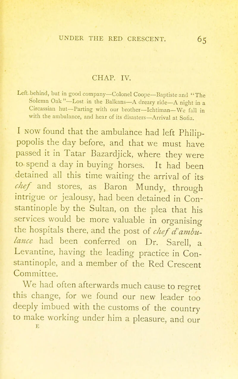CHAP. IV. Left.behind, but in good company—Colonel Coope—Baptiste and The Solemn Oak —Lost in the Balkans—A dreary ride—A night in a Circassian hut—Parting with our brother—Ichtiman—We fall in with the ambulance, and hear of its disasters—Arrival at Sofia. I now found that the ambulance had left Philip- popolis the day before, and that we must have passed it in Tatar Bazardjick, where they were to-spend a day in buying horses. It had been detained all this time waiting the arrival of its chef and stores, as Baron Mundy, through intrigue or jealousy, had been detained in Con- stantinople by the Sultan, on the plea that his services would be more valuable in organising the hospitals there, and the post of chef cTambu- lance had been conferred on Dr. Sarell, a Levantine, having the leading practice in Con- stantinople, and a member of the Red Crescent Committee. We had often afterwards much cause to regret this change, for we found our new leader too deeply imbued with the customs of the country to make working under him a pleasure, and our E