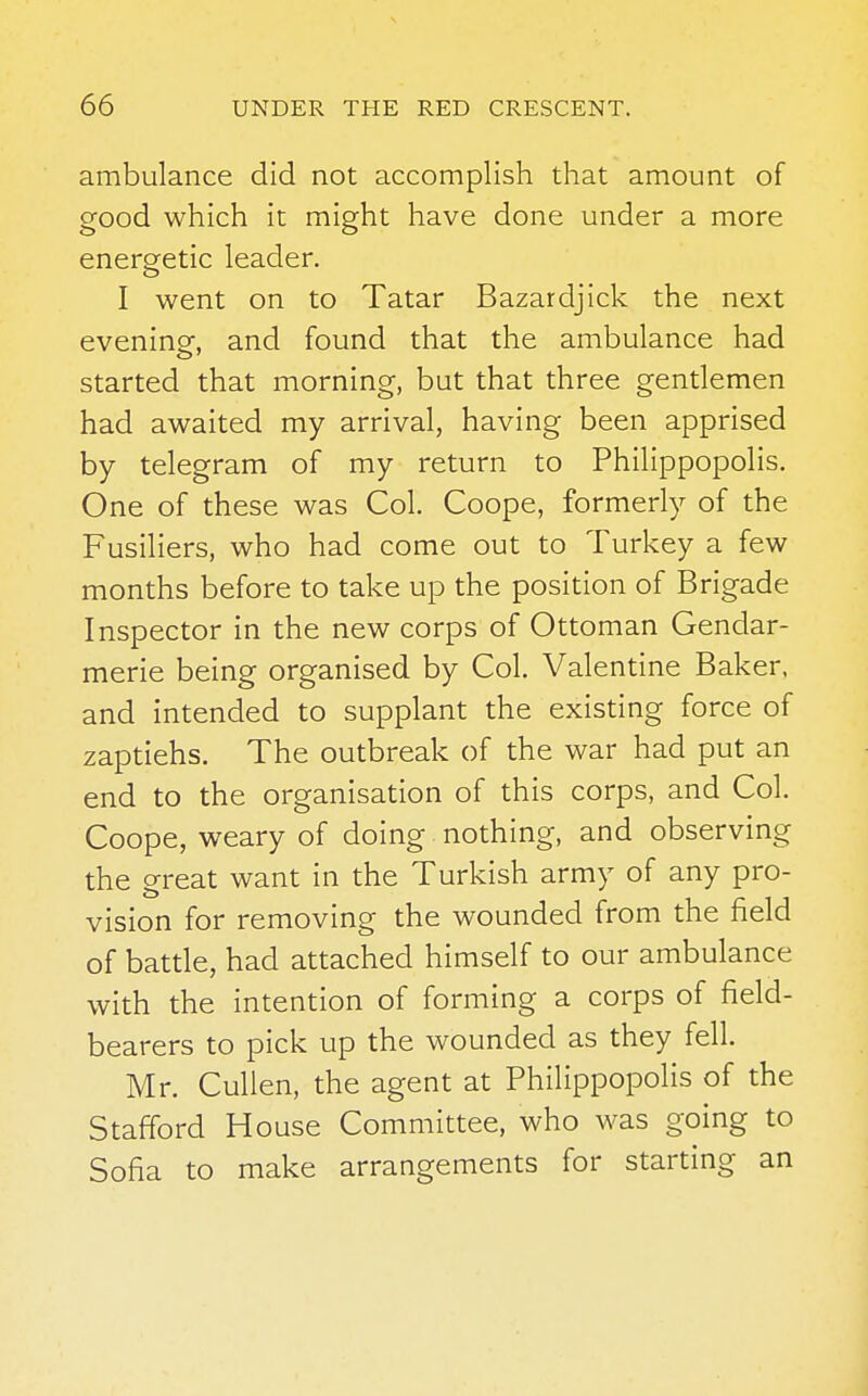 ambulance did not accomplish that amount of good which it might have done under a more energetic leader. I went on to Tatar Bazardjick the next evening, and found that the ambulance had started that morning, but that three gentlemen had awaited my arrival, having been apprised by telegram of my return to Philippopolis. One of these was Col. Coope, formerly of the Fusiliers, who had come out to Turkey a few months before to take up the position of Brigade Inspector in the new corps of Ottoman Gendar- merie being organised by Col. Valentine Baker, and intended to supplant the existing force of zaptiehs. The outbreak of the war had put an end to the organisation of this corps, and Col. Coope, weary of doing nothing, and observing the great want in the Turkish army of any pro- vision for removing the wounded from the field of battle, had attached himself to our ambulance with the intention of forming a corps of field- bearers to pick up the wounded as they fell. Mr. Cullen, the agent at Philippopolis of the Stafford House Committee, who was going to Sofia to make arrangements for starting an