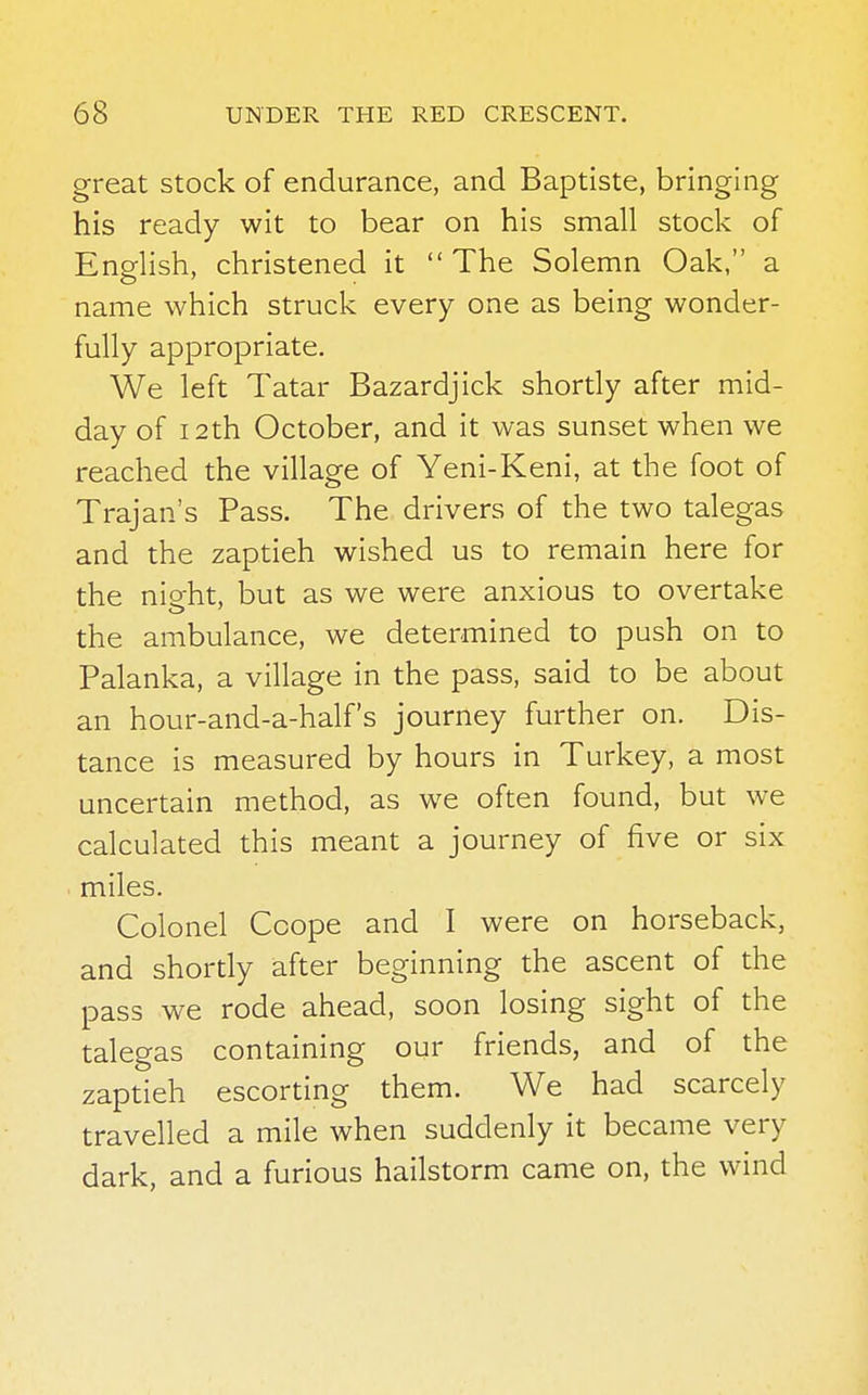 great stock of endurance, and Baptiste, bringing his ready wit to bear on his small stock of English, christened it  The Solemn Oak, a name which struck every one as being wonder- fully appropriate. We left Tatar Bazardjick shortly after mid- day of 12th October, and it was sunset when we reached the village of Yeni-Keni, at the foot of Trajan's Pass. The drivers of the two talegas and the zaptieh wished us to remain here for the nieht, but as we were anxious to overtake the ambulance, we determined to push on to Palanka, a village in the pass, said to be about an hour-and-a-half's journey further on. Dis- tance is measured by hours in Turkey, a most uncertain method, as we often found, but we calculated this meant a journey of five or six miles. Colonel Ccope and I were on horseback, and shortly after beginning the ascent of the pass we rode ahead, soon losing sight of the talegas containing our friends, and of the zaptieh escorting them. We had scarcely travelled a mile when suddenly it became very dark, and a furious hailstorm came on, the wind