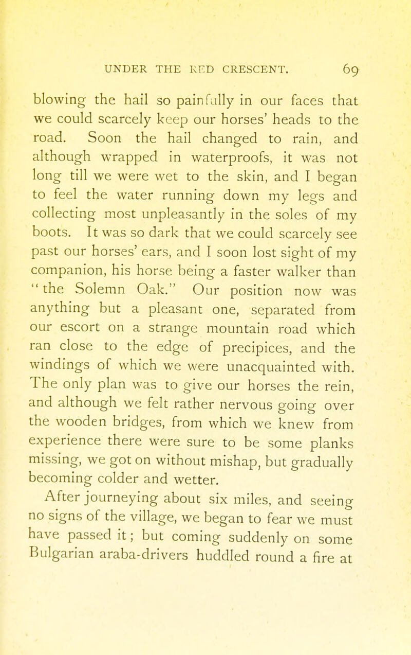 blowing the hail so painfully in our faces that we could scarcely keep our horses' heads to the road. Soon the hail changed to rain, and although wrapped in waterproofs, it was not long till we were wet to the skin, and I began to feel the water running down my legs and collecting most unpleasantly in the soles of my boots. It was so dark that we could scarcely see past our horses' ears, and I soon lost sight of my companion, his horse being a faster walker than the Solemn Oak. Our position now was anything but a pleasant one, separated from our escort on a strange mountain road which ran close to the edge of precipices, and the windings of which we were unacquainted with. The only plan was to give our horses the rein, and although we felt rather nervous going over the wooden bridges, from which we knew from experience there were sure to be some planks missing, we got on without mishap, but gradually becoming colder and wetter. After journeying about six miles, and seeing no signs of the village, we began to fear we must have passed it; but coming suddenly on some Bulgarian araba-drivers huddled round a fire at