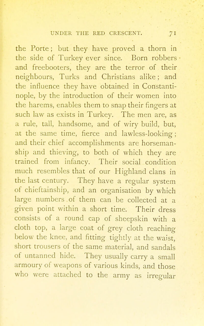 the Porte ; but they have proved a thorn in the side of Turkey ever since. Born robbers and freebooters, they are the terror of their neighbours, Turks and Christians alike; and the influence they have obtained in Constanti- nople, by the introduction of their women into the harems, enables them to snap their fingers at such law as exists in Turkey. The men are, as a rule, tall, handsome, and of wiry build, but, at the same time, fierce and lawless-looking; and their chief accomplishments are horseman- ship and thieving, to both of which they are trained from infancy. Their social condition much resembles that of our Highland clans in the last century. They have a regular system of chieftainship, and an organisation by which large numbers , of them can be collected at a given point within a short time. Their dress consists of a round cap of sheepskin with a cloth top, a large coat of grey cloth reaching below the knee, and fitting tightly at the waist, short trousers of the same material, and sandals of untanned hide. They usually carry a small armoury of weapons of various kinds, and those who were attached to the army as irregular