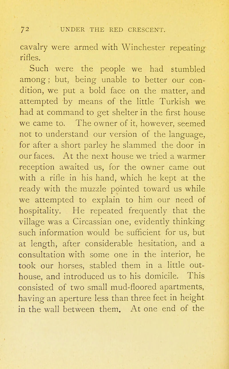 cavalry were armed with Winchester repeating rifles. Such were the people we had stumbled among ; but, being unable to better our con- dition, we put a bold face on the matter, and attempted by means of the little Turkish we had at command to get shelter in the first house we came to. The owner of it, however, seemed not to understand our version of the language, for after a short parley he slammed the door in our faces. At the next house we tried a warmer reception awaited us, for the owner came out with a rifle in his hand, which he kept at the ready with the muzzle pointed toward us while we attempted to explain to him our need of hospitality. He repeated frequently that the village was a Circassian one, evidently thinking such information would be sufficient for us, but at length, after considerable hesitation, and a consultation with some one in the interior, he took our horses, stabled them in a little out- house, and introduced us to his domicile. This consisted of two small mud-floored apartments, having an aperture less than three feet in height in the wall between them. At one end of the