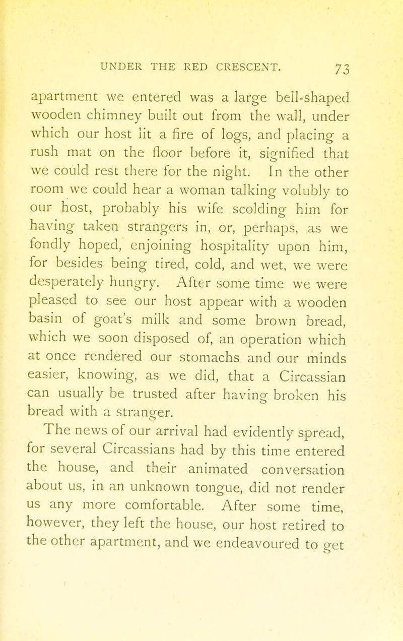 apartment we entered was a large bell-shaped wooden chimney built out from the wall, under which our host lit a fire of logs, and placing a rush mat on the floor before it, signified that we could rest there for the night. In the other room we could hear a woman talking volubly to our host, probably his wife scolding him for having taken strangers in, or, perhaps, as we fondly hoped, enjoining hospitality upon him, for besides being tired, cold, and wet, we were desperately hungry. After some time we were pleased to see our host appear with a wooden basin of goat's milk and some brown bread, which we soon disposed of, an operation which at once rendered our stomachs and our minds easier, knowing, as we did, that a Circassian can usually be trusted after having broken his bread with a stranger. The news of our arrival had evidently spread, for several Circassians had by this time entered the house, and their animated conversation about us, in an unknown tongue, did not render us any more comfortable. After some time, however, they left the house, our host retired to the other apartment, and we endeavoured to eet
