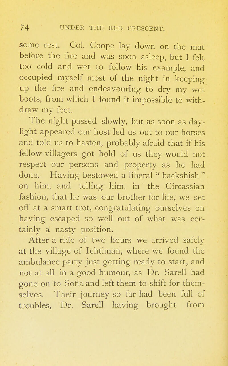 some rest. Col. Coope lay down on the mat before the hre and was soon asleep, but I felt too cold and wet to follow his example, and occupied myself most of the night in keeping up the fire and endeavouring to dry my wet boots, from which I found it impossible to with- draw my feet. The night passed slowly, but as soon as day- light appeared our host led us out to our horses and told us to hasten, probably afraid that if his fellow-villagers got hold of us they would not respect our persons and property as he had done. Having bestowed a liberal  backshish  on him, and telling him, in the Circassian fashion, that he was our brother for life, we set off at a smart trot, congratulating ourselves on having escaped so well out of what was cer- tainly a nasty position. After a ride of two hours we arrived safely at the village of Ichtiman, where we found the ambulance party just getting ready to start, and not at all in a good humour, as Dr. Sarell had gone on to Sofia and left them to shift for them- selves. Their journey so far had been full of troubles, Dr. Sarell having brought from