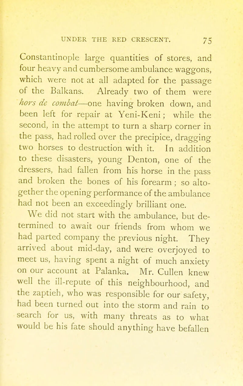 Constantinople large quantities of stores, and four heavy and cumbersome ambulance waggons, which were not at all adapted for the passage of the Balkans. Already two of them were hors de combat—one having broken down, and been left for repair at Yeni-Keni; while the second, in the attempt to turn a sharp corner in the pass, had rolled over the precipice, dragging two horses to destruction with it. In addition to these disasters, young Denton, one of the dressers, had fallen from his horse in the pass and broken the bones of his forearm ; so alto- gether the opening performance of the ambulance had not been an exceedingly brilliant one. We did not start with the ambulance, but de- termined to await our friends from whom we had parted company the previous night. They arrived about mid-day, and were overjoyed to meet us, having spent a night of much anxiety on our account at Palanka. Mr. Cullen knew well the ill-repute of this neighbourhood, and the zaptieh, who was responsible for our safety, had been turned out into the storm and rain to search for us, with many threats as to what would be his fate should anything have befallen