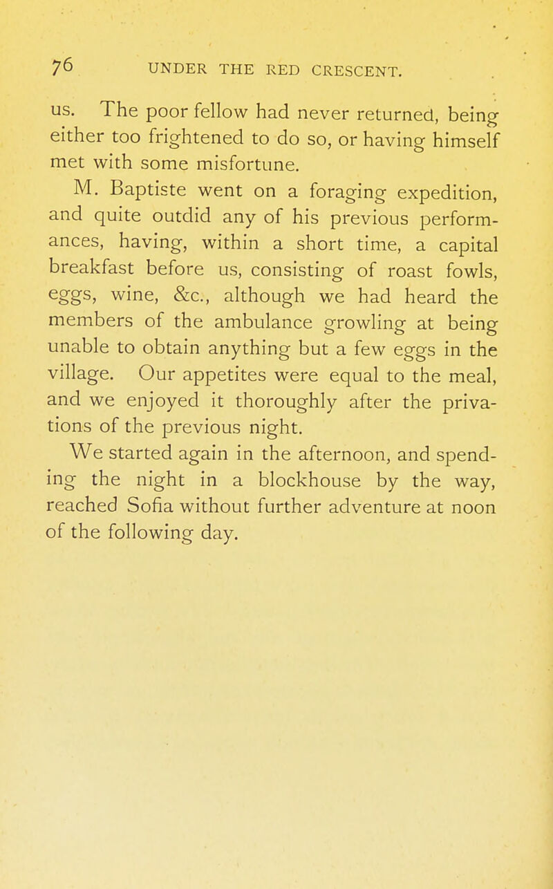 us. The poor fellow had never returned, being either too frightened to do so, or having himself met with some misfortune. M. Baptiste went on a foraging expedition, and quite outdid any of his previous perform- ances, having, within a short time, a capital breakfast before us, consisting of roast fowls, eggs, wine, &c, although we had heard the members of the ambulance growling at being unable to obtain anything but a few eggs in the village. Our appetites were equal to the meal, and we enjoyed it thoroughly after the priva- tions of the previous night. We started again in the afternoon, and spend- ing the night in a blockhouse by the way, reached Sofia without further adventure at noon of the following day.