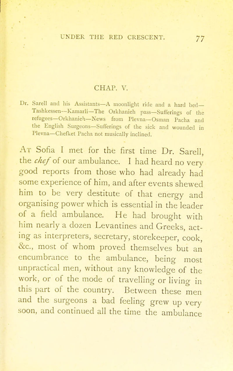 CHAP. V. Dr. Sarell and his Assistants—A moonlight ride and a hard bed Tashkessen—Kamarli—The Orkhanieh pass—Sufferings of the refugees—Orkhanieh—News from Plevna— Osman Pacha and the English Surgeons—Sufferings of the sick and wounded in Plevna—Chefket Pacha not musically inclined. At Sofia I met for the first time Dr. Sarell, the chef of our ambulance. I had heard no very good reports from those who had already had some experience of him, and after events shewed him to be very destitute of that energy and organising power which is essential in the leader of a field ambulance. He had brought with him nearly a dozen Levantines and Greeks, act- ing as interpreters, secretary, storekeeper, cook, &c, most of whom proved themselves but an encumbrance to the ambulance, being most unpractical men, without any knowledge of the work, or of the mode of travelling or living in this part of the country. Between these men and the surgeons a bad feeling grew up very soon, and continued all the time the ambulance