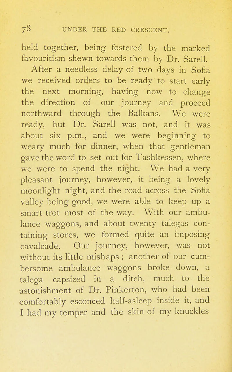 held together, being fostered by the marked favouritism shewn towards them by Dr. Sarell. After a needless delay of two days in Sofia we received orders to be ready to start early the next morning, having now to change the direction of our journey and proceed northward through the Balkans. We were ready, but Dr. Sarell was not, and it was about six p.m., and we were beginning to weary much for dinner, when that gentleman gave the word to set out for Tashkessen, where we were to spend the night. We had a very pleasant journey, however, it being a lovely moonlight night, and the road across the Sofia valley being good, we were able to keep up a smart trot most of the way. With our ambu- lance waggons, and about twenty talegas con- taining stores, we formed quite an imposing cavalcade. Our journey, however, was not without its little mishaps ; another of our cum- bersome ambulance waggons broke down, a talega capsized in a ditch, much to the astonishment of Dr. Pinkerton, who had been comfortably esconced half-asleep inside it, and I had my temper and the skin of my knuckles