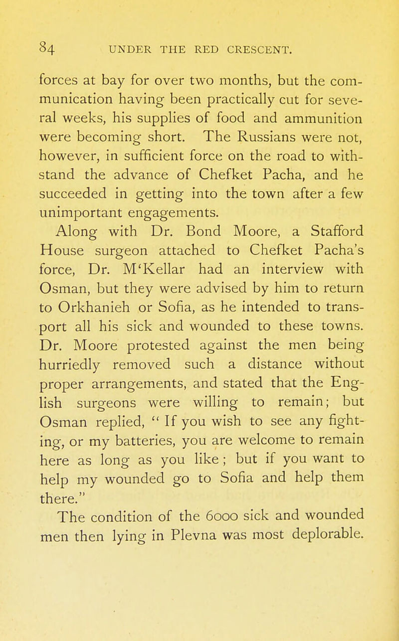 forces at bay for over two months, but the com- munication having been practically cut for seve- ral weeks, his supplies of food and ammunition were becoming short. The Russians were not, however, in sufficient force on the road to with- stand the advance of Chefket Pacha, and he succeeded in getting into the town after a few unimportant engagements. Along with Dr. Bond Moore, a Stafford House surgeon attached to Chefket Pacha's force, Dr. M'Kellar had an interview with Osman, but they were advised by him to return to Orkhanieh or Sofia, as he intended to trans- port all his sick and wounded to these towns. Dr. Moore protested against the men being hurriedly removed such a distance without proper arrangements, and stated that the Eng- lish surgeons were willing to remain; but Osman replied, If you wish to see any fight- ing, or my batteries, you are welcome to remain here as long as you like ; but if you want to help my wounded go to Sofia and help them there. The condition of the 6000 sick and wounded men then lying in Plevna was most deplorable.