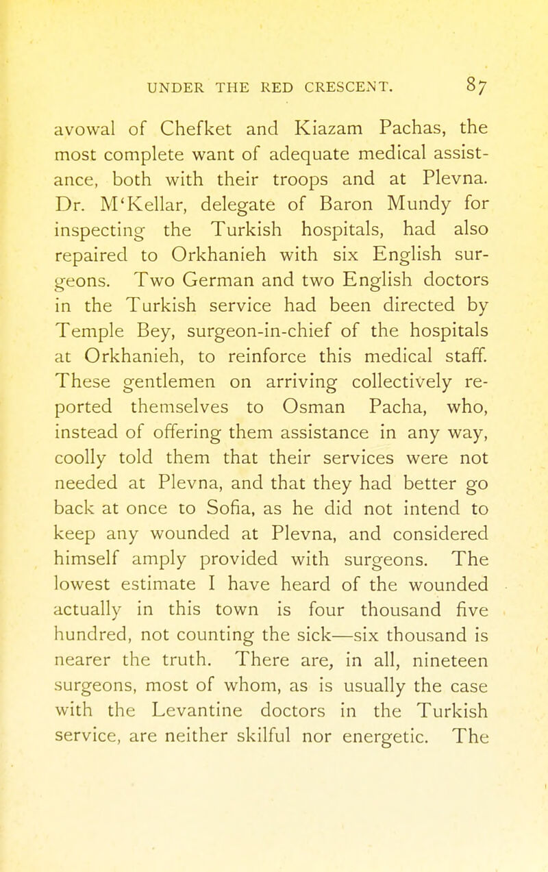avowal of Chefket and Kiazam Pachas, the most complete want of adequate medical assist- ance, both with their troops and at Plevna. Dr. M'Kellar, delegate of Baron Mundy for inspecting the Turkish hospitals, had also repaired to Orkhanieh with six English sur- geons. Two German and two English doctors in the Turkish service had been directed by- Temple Bey, surgeon-in-chief of the hospitals at Orkhanieh, to reinforce this medical staff. These gentlemen on arriving collectively re- ported themselves to Osman Pacha, who, instead of offering them assistance in any way, coolly told them that their services were not needed at Plevna, and that they had better go back at once to Sofia, as he did not intend to keep any wounded at Plevna, and considered himself amply provided with surgeons. The lowest estimate I have heard of the wounded actually in this town is four thousand five hundred, not counting the sick—six thousand is nearer the truth. There are, in all, nineteen surgeons, most of whom, as is usually the case with the Levantine doctors in the Turkish service, are neither skilful nor energetic. The